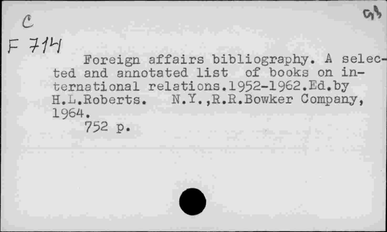 ﻿7/4
Foreign affairs bibliography. A selec ted and annotated list of books on international relations.1952-1962.Ed.by H.L.Roberts.	N.Y.,R,R.Bowker Company,
1964.
752 p.